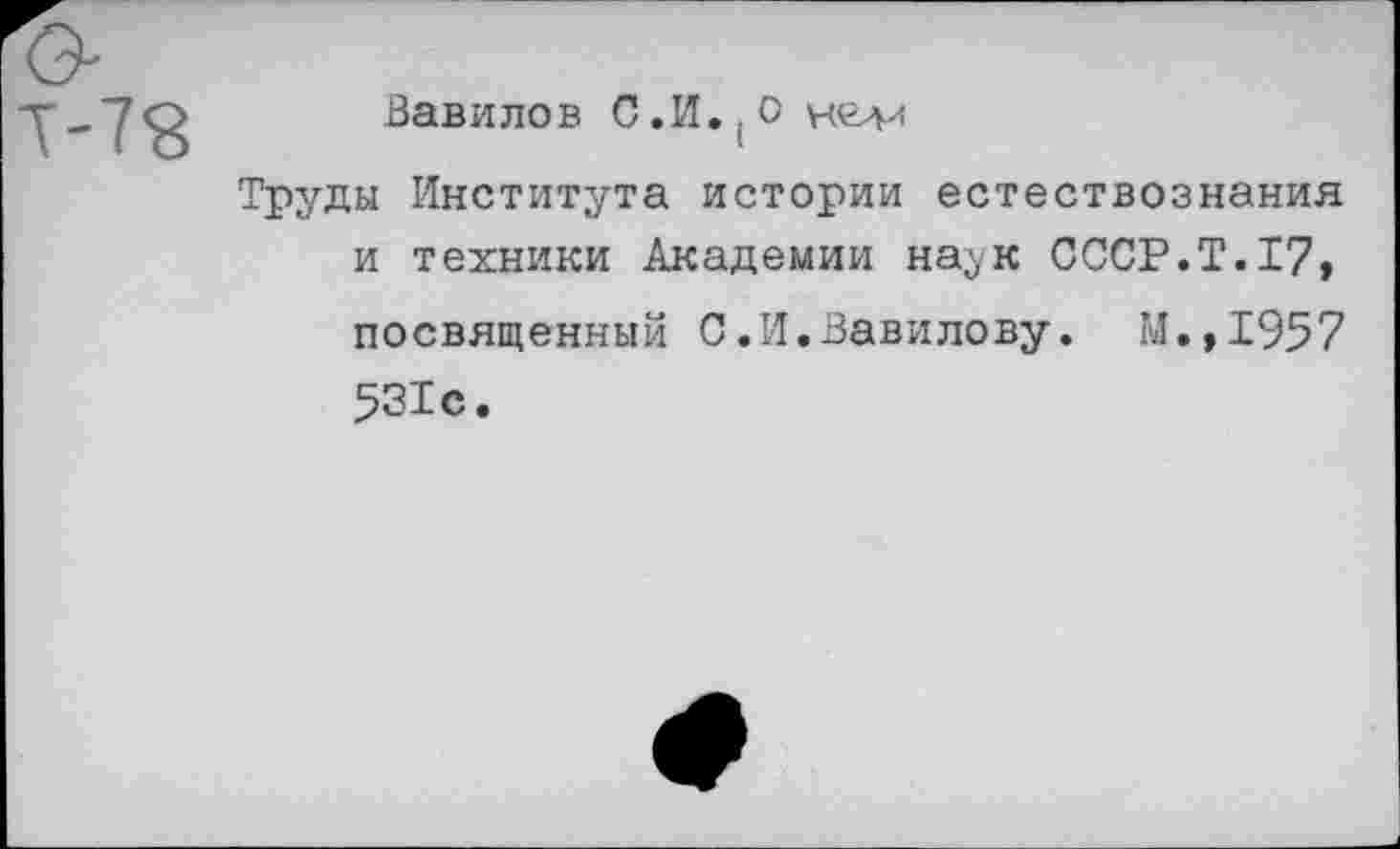 ﻿Т-78
Вавилов С.И.(О
Труды Института истории естествознания и техники Академии на^к СССР.Т.17,
посвященный С.И.Вавилову. М.,1957 531с.